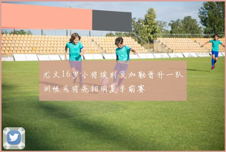 尤文16岁小将埃利莫加勒晋升一队训练或将亮相明夏季前赛