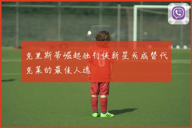 克里斯蒂崛起独行侠新星或成替代克莱的最佳人选