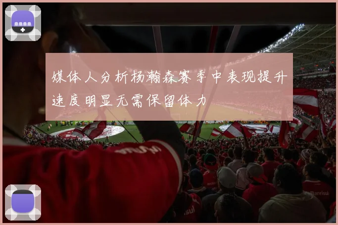 媒体人分析杨瀚森赛季中表现提升速度明显无需保留体力