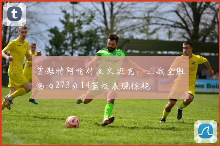 贾勒特阿伦对决文班克，三战全胜场均273分14篮板表现惊艳