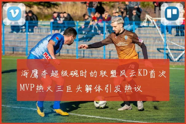 海鹰夺超级碗时的联盟风云KD首次MVP热火三巨头解体引发热议