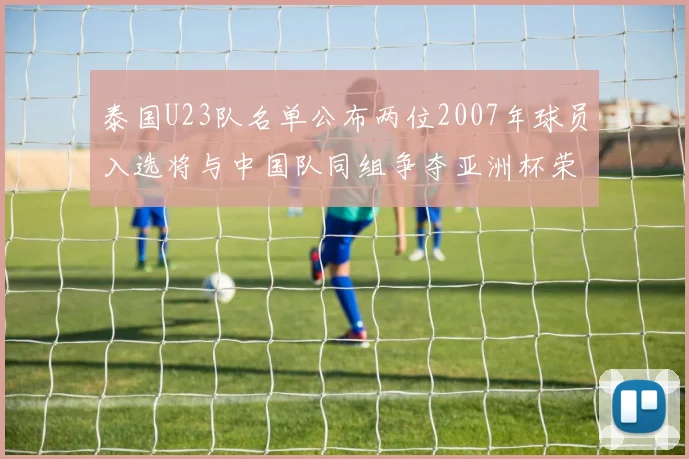 泰国U23队名单公布两位2007年球员入选将与中国队同组争夺亚洲杯荣誉