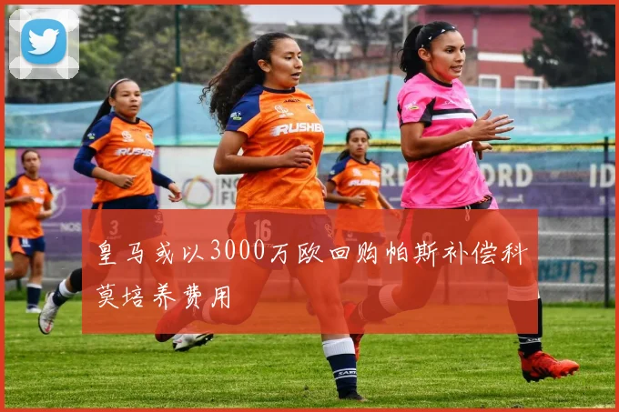 皇马或以3000万欧回购帕斯补偿科莫培养费用