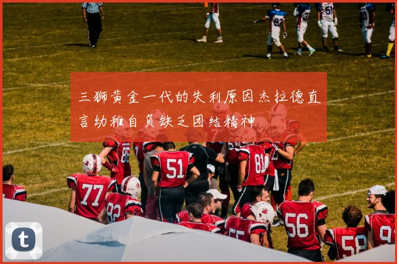 三狮黄金一代的失利原因杰拉德直言幼稚自负缺乏团结精神