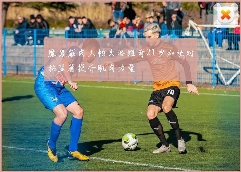 魔鬼筋肉人帕夫洛维奇21岁加练对抗显著提升肌肉力量