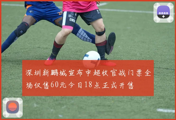 深圳新鹏城宣布中超收官战门票全场仅售60元今日18点正式开售