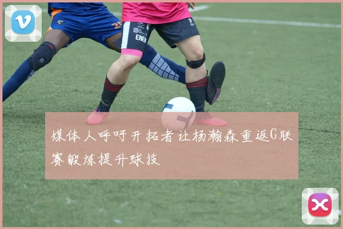 媒体人呼吁开拓者让杨瀚森重返G联赛锻炼提升球技