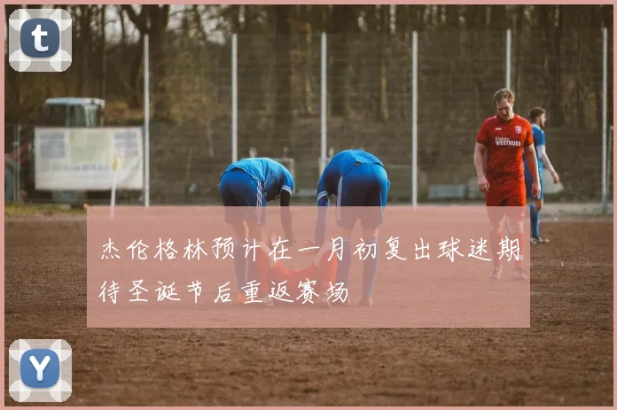 杰伦格林预计在一月初复出球迷期待圣诞节后重返赛场
