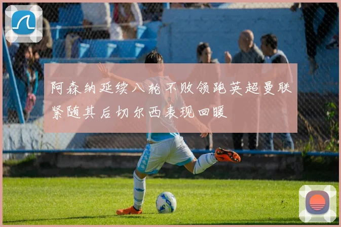 阿森纳延续八轮不败领跑英超曼联紧随其后切尔西表现回暖