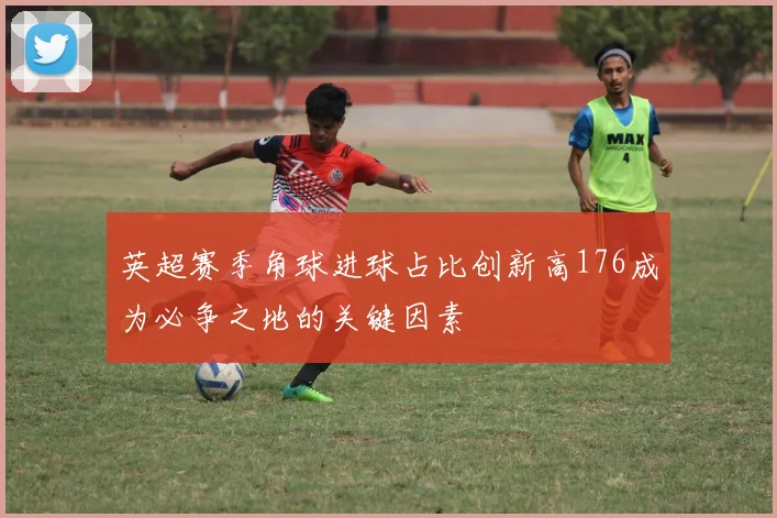 英超赛季角球进球占比创新高176成为必争之地的关键因素