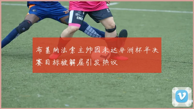 布基纳法索主帅因未达非洲杯半决赛目标被解雇引发热议