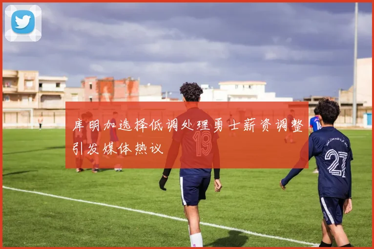 库明加选择低调处理勇士薪资调整引发媒体热议