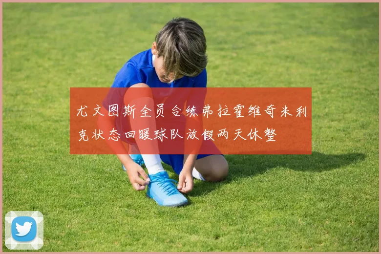 尤文图斯全员合练弗拉霍维奇米利克状态回暖球队放假两天休整