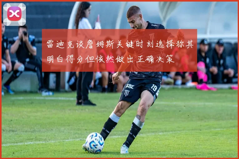 雷迪克谈詹姆斯关键时刻选择称其明白得分但依然做出正确决策