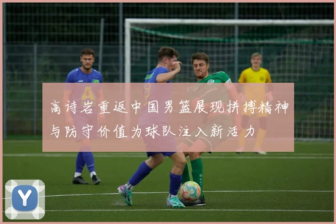 高诗岩重返中国男篮展现拼搏精神与防守价值为球队注入新活力