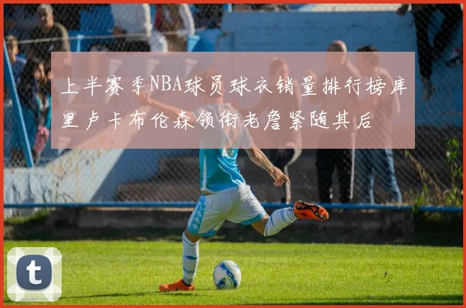 上半赛季NBA球员球衣销量排行榜库里卢卡布伦森领衔老詹紧随其后