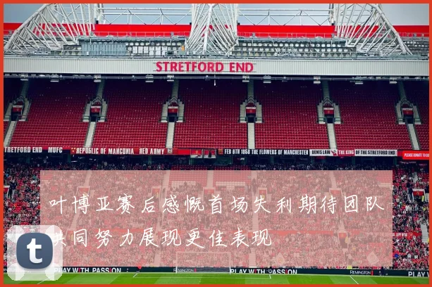 叶博亚赛后感慨首场失利期待团队共同努力展现更佳表现