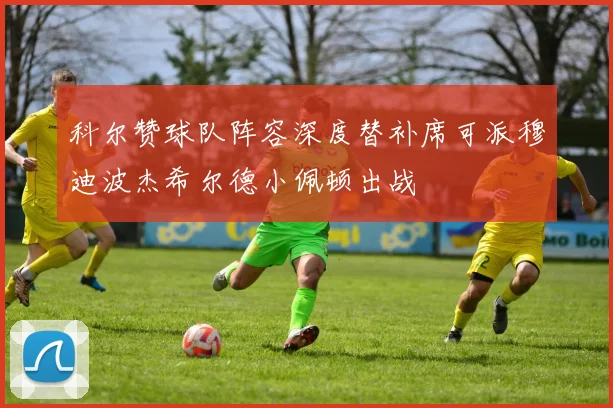 科尔赞球队阵容深度替补席可派穆迪波杰希尔德小佩顿出战