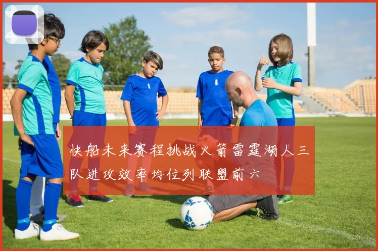 快船未来赛程挑战火箭雷霆湖人三队进攻效率均位列联盟前六