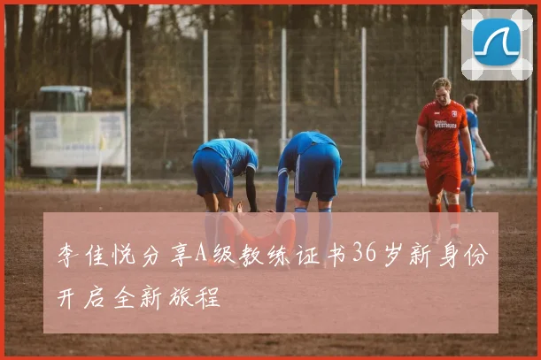 李佳悦分享A级教练证书36岁新身份开启全新旅程