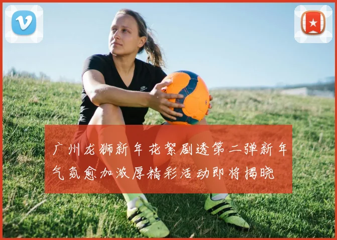 广州龙狮新年花絮剧透第二弹新年气氛愈加浓厚精彩活动即将揭晓