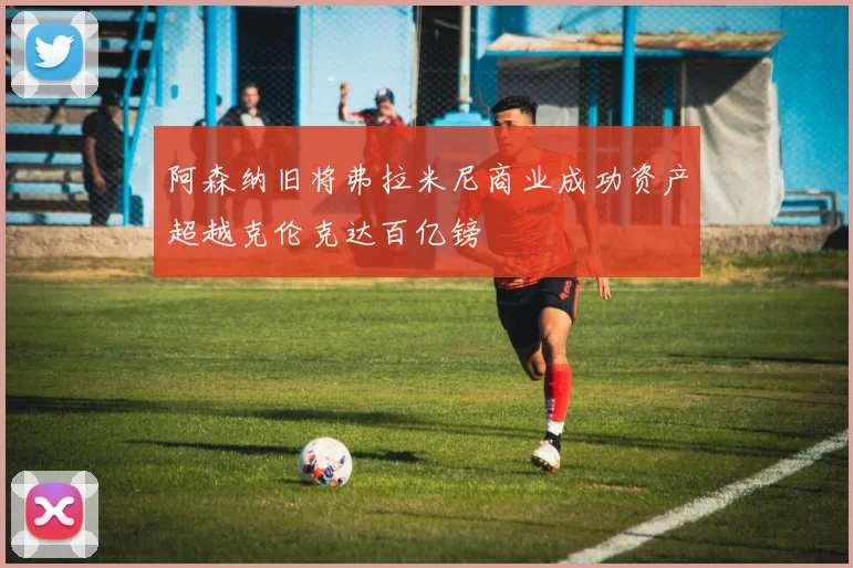 阿森纳旧将弗拉米尼商业成功资产超越克伦克达百亿镑