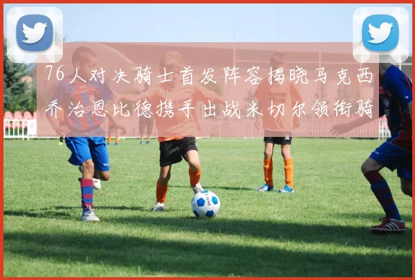 76人对决骑士首发阵容揭晓马克西乔治恩比德携手出战米切尔领衔骑士