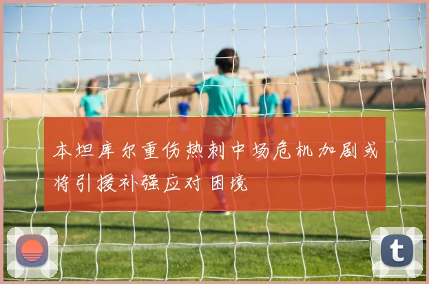 本坦库尔重伤热刺中场危机加剧或将引援补强应对困境