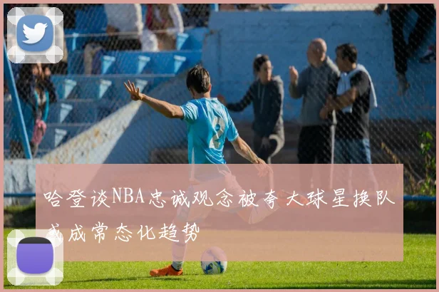 哈登谈NBA忠诚观念被夸大球星换队或成常态化趋势