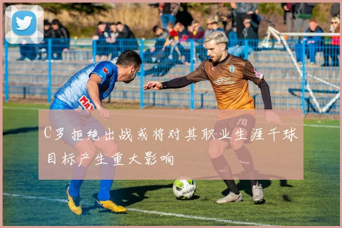 C罗拒绝出战或将对其职业生涯千球目标产生重大影响