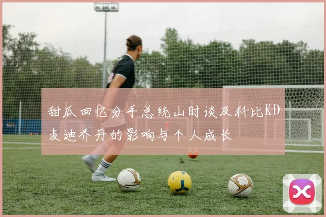 甜瓜回忆分手总统山时谈及科比KD麦迪乔丹的影响与个人成长