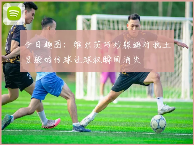 今日趣图：维尔茨巧妙躲避对抗土豆般的传球让球权瞬间消失
