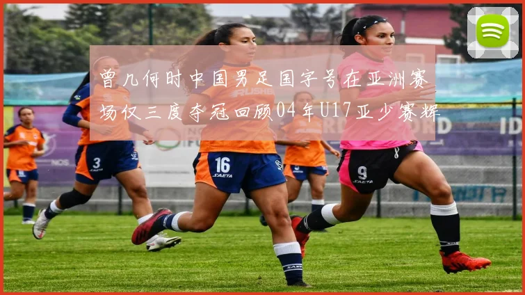 曾几何时中国男足国字号在亚洲赛场仅三度夺冠回顾04年U17亚少赛辉煌时刻