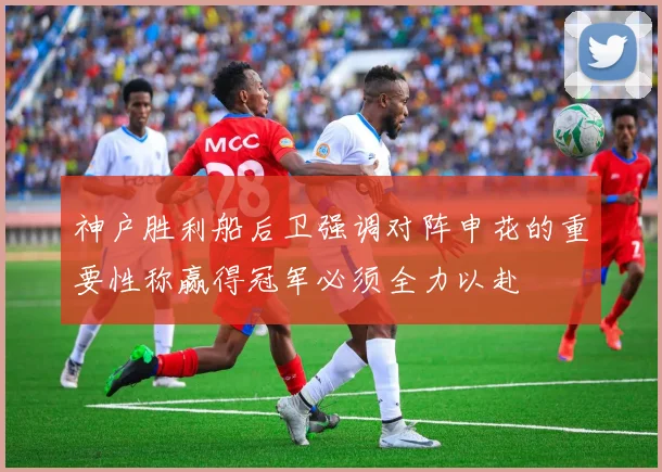 神户胜利船后卫强调对阵申花的重要性称赢得冠军必须全力以赴