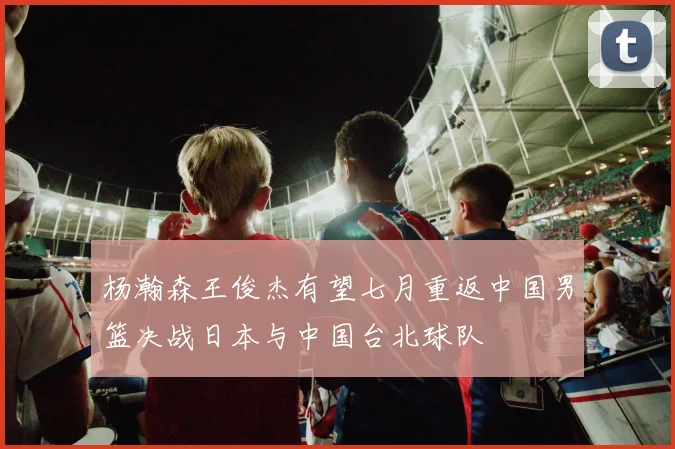 杨瀚森王俊杰有望七月重返中国男篮决战日本与中国台北球队