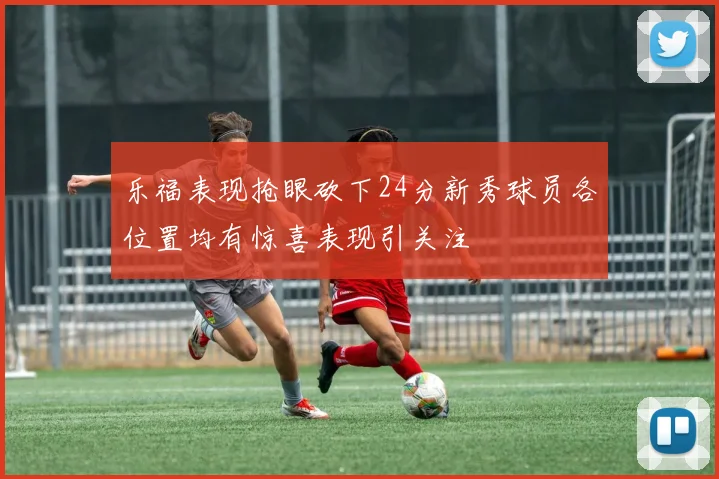 乐福表现抢眼砍下24分新秀球员各位置均有惊喜表现引关注