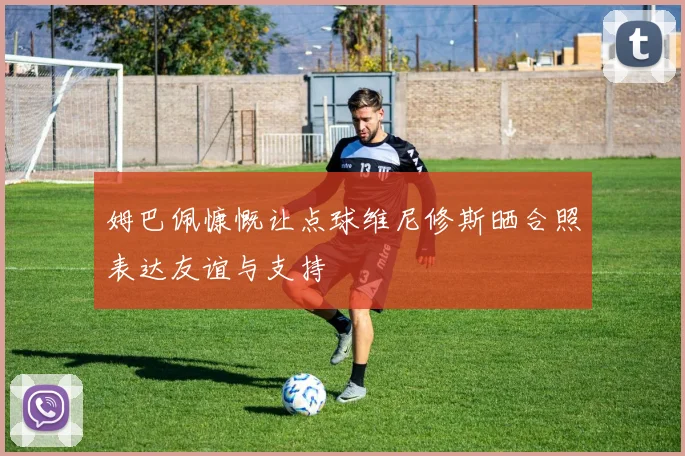 姆巴佩慷慨让点球维尼修斯晒合照表达友谊与支持