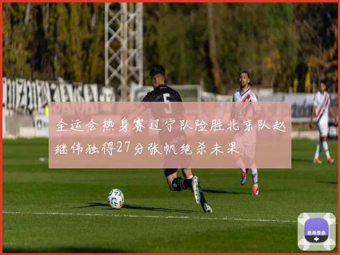 全运会热身赛辽宁队险胜北京队赵继伟独得27分张帆绝杀未果