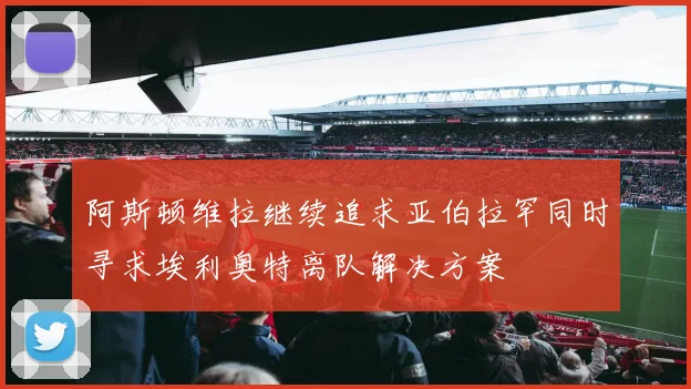 阿斯顿维拉继续追求亚伯拉罕同时寻求埃利奥特离队解决方案