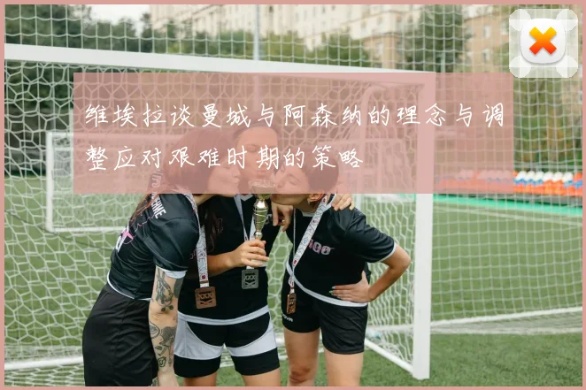 维埃拉谈曼城与阿森纳的理念与调整应对艰难时期的策略