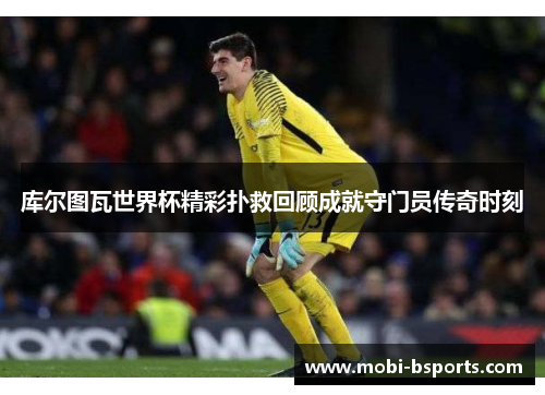 库尔图瓦世界杯精彩扑救回顾成就守门员传奇时刻