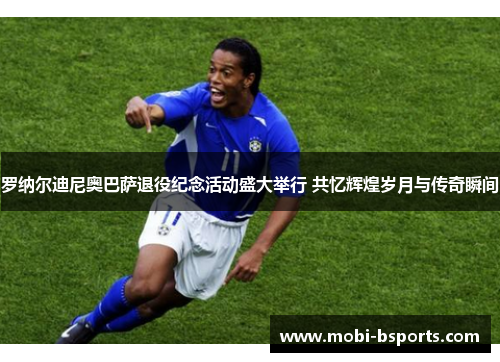 罗纳尔迪尼奥巴萨退役纪念活动盛大举行 共忆辉煌岁月与传奇瞬间