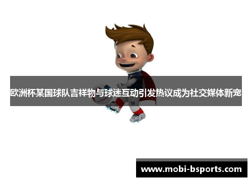 欧洲杯某国球队吉祥物与球迷互动引发热议成为社交媒体新宠