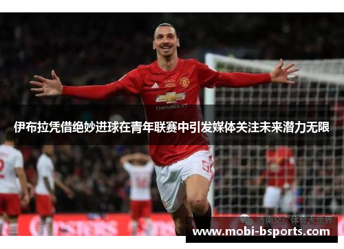 伊布拉凭借绝妙进球在青年联赛中引发媒体关注未来潜力无限