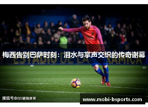 梅西告别巴萨时刻：泪水与掌声交织的传奇谢幕