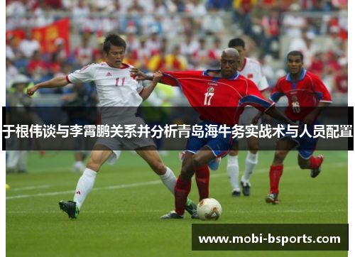 于根伟谈与李霄鹏关系并分析青岛海牛务实战术与人员配置