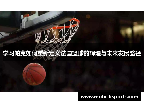 学习帕克如何重新定义法国篮球的辉煌与未来发展路径