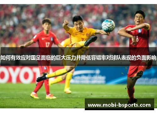 如何有效应对国足面临的巨大压力并降低容错率对球队表现的负面影响